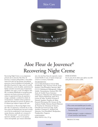 Skin Care
                                                                       C U T I S




                                Aloe Fleur de Jouvence®
                                Recovering Night Creme
Recovering Night Creme es un componente             aún a las más finas líneas de expresión, mante-   INDICACIONES
primario de la colección Aloe Fleur de              niendo flexible el cutis, al mismo tiempo que     Use la yema de los dedos para aplicar una deli-
Jouvence. Contiene polisacáridos y otros hidra-     conserva su tersura y humedad.                    cada pelicula a la cara y cuello.
tantes de la piel, los que forman una película      INGREDIENTES
protectora contra la pérdida de la humedad. Los     Gel de Sábila Barbadensis (Gel de Sábila
glicéridos de germen de trigo, aceite de semilla    Estabilizada), Agua, Estearato Gliceril, Ácido
de chabacano y aceite de jojoba, suministran los    Esteárico, Glicol Propileno, Benzoato Alkyl
lípidos naturales necesarios para el importante     C12-15, Polisobuteno Hidrogenado, Colágeno
equilibrio entre agua y aceite. El colágeno solu-   Soluble, Trietanolamina, Estearato PEG-100,
ble y la elastina hidrolizada se incorporan para    Aceite de Semilla Prunus Armeniaca
mantener una buena estructura de la piel y          (Chabacano), Polisorbato 60, Hialuronato de
reducir la aparición de líneas de expresión y       Sodio, Elastina Hidrolizada, Sodio PCA,
arrugas, ayudando a combatir las señales de         Lactato de Sodio, Tocoferol (Vitamina E
envejecimiento. También incluye productos           Natural), Squalane, Propóleos de Abeja,
especiales derivados de extractos de plantas y de   Pantenol (Provitamina B5), Extracto de Flor
la colmena que realzan el aspecto del cutis.        Anthemis Nobilis, Palmitato Retinil (Palmitato
Los hidratantes en Recovering Night Crème           de Vitamina A), Glutamato de Glucosa,               • Rica crema aterciopelada para la noche
dan vida a la apariencia y sensación de su cutis.   Glicéridos de Germen de Trigo, Ácido
                                                                                                        • Contiene vitamins A, C & E, además de
Esta crema está diseñada para usar por la noche,    Ascórbico (Vitamina C), Alcohol Cetil,
                                                                                                          Provitamina B5
con el fin de acondicionar el cutis mientras el     Alantoína, Urea Diazolidinil, Metilparaben,
cuerpo descansa, ayudando así a restaurar la        Propilparaben, Fragancia.                           • Lípidos protegen y ayudan a reabastecer
"Flor de la Juventud" - un cutis juvenil en         CONTENIDO                                              el cutis mientras usted duerme
apariencia, flexible y terso. Es una óptima         PESO NETO 2 Oz. (57 g)
crema aterciopelada, que restaura elasticidad
                                                                                                         PRODUCTO #046


                                                                      Versión 5
 