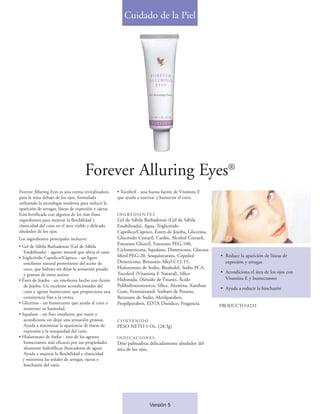 Cuidado de la Piel




                                       Forever Alluring Eyes®
Forever Alluring Eyes es una crema revitalizadora        • Tocoferil - una buena fuente de Vitamina E
para la zona debajo de los ojos, formulada               que ayuda a suavizar y humectar el cutis.
utilizando la tecnología moderna para reducir la
aparición de arrugas, líneas de expresión y ojeras.
Está fortificada con algunos de los más finos            INGREDIENTES
ingredientes para mejorar la flexibilidad y              Gel de Sábila Barbadensis (Gel de Sábila
elasticidad del cutis en el área visible y delicada      Estabilizada), Agua, Triglicérido
alrededor de los ojos.                                   Caprilico/Cáprico, Ésters de Jojoba, Glicerina,
Los ingredientes principales incluyen:                   Glucósido Cetearil, Caolín, Alcohol Cetearil,
                                                         Estearato Gliceril, Estearato PEG-100,
• Gel de Sábila Barbadensis (Gel de Sábila
   Estabilizada) - agente natural que alivia el cutis.   Ciclometicona, Squalane, Dimeticona, Glucosa
• Triglicérido Caprilico/Cáprico - un ligero             Metil PEG-20, Sesquistearato, Copoliol            • Reduce la aparición de líneas de
   emoliente natural proveniente del aceite de           Dimeticona, Benzoato Alkyl C12-15,                  expresión y arrugas
   coco, que hidrata sin dejar la sensación pesada       Hialuronato de Sodio, Bisabolol, Sodio PCA,
                                                         Tocoferil (Vitamina E Natural), Sílice            • Acondiciona el área de los ojos con
   y grasosa de otros aceites.
• Éster de Jojoba - un emoliente hecho con Aceite        Hidratada, Dióxido de Titanio, Ácido                Vitamina E y humectantes
   de Jojoba. Un excelente acondicionador del            Polihidroxiestearico, Sílice, Alumina, Xanthan
                                                                                                           • Ayuda a reducir la hinchazón
   cutis y agente humectante que proporciona una         Gum, Fenoxietanol, Sorbato de Potasio,
   consistencia fina a la crema.                         Benzoato de Sodio, Metilparaben,
• Glicerina - un humectante que ayuda al cutis a         Propilparaben, EDTA Disódico, Fragancia.          PRODUCTO #233
   mantener su humedad.
• Squalane - un fino emoliente que nutre y
   acondiciona sin dejar una sensación grasosa.          CONTENIDO
   Ayuda a minimizar la apariencia de líneas de          PESO NETO 1 Oz. (28.3g)
   expresión y la resequedad del cutis.
• Hialuronato de Sodio - uno de los agentes              INDICACIONES
   humectantes más eficaces por sus propiedades          Dése palmaditas delicadamente alrededor del
   altamente hidrofílicas (buscadoras de agua).          área de los ojos.
   Ayuda a mejorar la flexibilidad y elasticidad
  y minimiza las señales de arrugas, ojeras e
   hinchazón del cutis.




                                                                          Versión 5
 