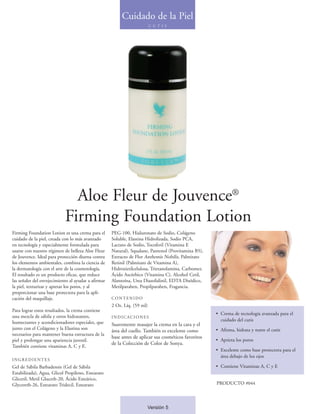 Cuidado de la Piel
                                                                          C U T I S




                              Aloe Fleur de Jouvence®
                            Firming Foundation Lotion
Firming Foundation Lotion es una crema para el       PEG-100, Hialuronato de Sodio, Colágeno
cuidado de la piel, creada con lo más avanzado       Soluble, Elastina Hidrolizada, Sodio PCA,
en tecnología y especialmente formulada para         Lactato de Sodio, Tocoferil (Vitamina E
usarse con nuestro régimen de belleza Aloe Fleur     Natural), Squalane, Pantenol (Provitamina B5),
de Jouvence. Ideal para protección diurna contra     Extracto de Flor Anthemis Nobilis, Palmitato
los elementos ambientales, combina la ciencia de     Retinil (Palmitato de Vitamina A),
la dermatología con el arte de la cosmetología.      Hidroxietilcelulosa, Trietanolamina, Carbomer,
El resultado es un producto eficaz, que reduce       Ácido Ascórbico (Vitamina C), Alcohol Cetil,
las señales del envejecimiento al ayudar a afirmar   Alantoína, Urea Diazolidinil, EDTA Disódico,
la piel, texturizar y apretar los poros, y al        Metilparaben, Propilparaben, Fragancia.
proporcionar una base protectora para la apli-
cación del maquillaje.                               CONTENIDO
                                                     2 Oz. Líq. (59 ml)
Para lograr estos resultados, la crema contiene
                                                                                                      • Crema de tecnología avanzada para el
una mezcla de sábila y otros hidratantes,            INDICACIONES
                                                                                                        cuidado del cutis
humectantes y acondicionadores especiales, que       Suavemente masajee la crema en la cara y el
junto con el Colágeno y la Elastina son                                                               • Afirma, hidrata y nutre el cutis
                                                     área del cuello. También es excelente como
necesarios para mantener buena estructura de la
                                                     base antes de aplicar sus cosméticos favoritos
piel y prolongar una apariencia juvenil.                                                              • Aprieta los poros
                                                     de la Colección de Color de Sonya.
También contiene vitaminas A, C y E.
                                                                                                      • Excelente como base protectora para el
                                                                                                        área debajo de los ojos
INGREDIENTES
Gel de Sábila Barbadensis (Gel de Sábila                                                              • Contiene Vitaminas A, C y E
Estabilizada), Agua, Glicol Propileno, Estearato
Gliceril, Metil Gluceth-20, Ácido Esteárico,
Glycereth-26, Estearato Tridecil, Estearato                                                           PRODUCTO #044



                                                                       Versión 5
 