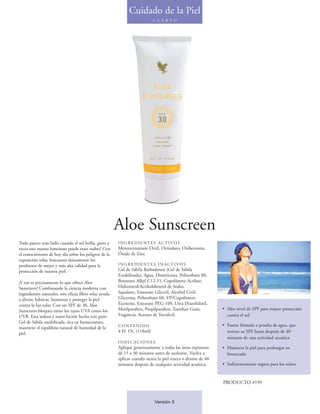 Cuidado de la Piel
                                                                             C U E R P O




                                                         Aloe Sunscreen
Todo parece más bello cuando el sol brilla, ¡pero a      INGREDIENTES ACTIVOS
veces este manto luminoso puede traer nubes! Con         Metoxicinamato Octil, Octisalato, Oxibenzona,
el conocimiento de hoy día sobre los peligros de la      Óxido de Zinc
exposición solar, buscamos únicamente los
productos de mejor y más alta calidad para la            INGREDIENTES INACTIVOS
protección de nuestra piel.                              Gel de Sábila Barbadensis (Gel de Sábila
                                                         Estabilizada), Agua, Dimeticona, Polisorbato 80,
¡Y eso es precisamente lo que ofrece Aloe                Benzoato Alkyl C12-15, Copolímero Acrilato
Sunscreen! Combinando la ciencia moderna con             Hidroxietil/Acriloildimetil de Sodio,
ingredientes naturales, este eficaz filtro solar ayuda   Squalane, Estearato Gliceril, Alcohol Cetil,
a aliviar, lubricar, humectar y proteger la piel         Glicerina, Polisorbato 60, VP/Copolímero
contra la luz solar. Con un SPF de 30, Aloe              Eicoseno, Estearato PEG-100, Urea Diazolidinil,
Sunscreen bloquea tanto los rayos UVA como los           Metilparaben, Propilparaben, Xanthan Gum,             • Alto nivel de SPF para mayor protección
UVB. Esta sedosa y suave loción hecha con puro           Fragancia, Acetato de Tocoferil.                        contra el sol
Gel de Sábila estabilizada, rica en humectantes,
                                                         CONTENIDO                                             • Fuerte fórmula a prueba de agua, que
mantiene el equilibrio natural de humedad de la
piel.                                                    4 Fl. Oz. (118ml)                                       retiene su SPF hasta después de 40
                                                                                                                 minutos de una actividad acuática
                                                         INDICACIONES
                                                         Aplique generosamente a todas las áreas expuestas     • Humecta la piel para prolongar su
                                                         de 15 a 30 minutos antes de asolearse. Vuelva a         bronceado
                                                         aplicar cuando sienta la piel reseca o dentro de 40
                                                         minutos después de cualquier actividad acuática.      • Suficientemente segura para los niños


                                                                                                               PRODUCTO #199


                                                                             Versión 5
 