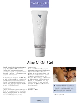 Cuidado de la Piel
                                                                     C U E R P O




                                                    Aloe MSM Gel
Cuando usted esté buscando un relajante alivio,     INGREDIENTES
escoja Aloe MSM Gel. MSM es Metano                  Gel de Sábila Barbadensis (Gel de Sábila
Sulfonil Metil, un sulfuro orgánico que se          Estabilizada), Agua, Sulfone Dimetil (MSM),
encuentra en casi todos los organismos vivientes.   Glicerina, Trietanolamina, Dimeticona,
De hecho, el sulfuro es la tercera sustancia más    Extracto de Hoja Arctostaphylos Uva Ursi,
abundante en nuestro cuerpo.                        Hialuronato de Sodio, Alantoína, Tocoferol
                                                    (Vitamina E Natural), Aceite de Hoja
El otro ingrediente principal en Aloe MSM Gel       Melaleuca Alternifolia (Árbol de Té), Extracto
es Sábila pura estabilizada. Aloe MSM combina       de Hoja Rosmarinus Officinalis (Romero),
estos dos poderosos ingredientes con extractos      Extracto de Corteza del Salix Alba (Árbol
herbales y otros ingredientes selectos para un      Sauce), Polisorbato 80, Ácido Ascórbico,
relajante alivio en cualquier momento. ¡Pruebe      Carbomer, EDTA Disódico, Metilparaben,
el nuevo MSM Gel hoy mismo!                         Urea Diazolidinil.                               • Transparente, fórmula que no mancha

INDICACIONES                                        CONTENIDO                                        • Para alivio relajante a cualquier hora
Aplique generosamente y masajee en las áreas de     4 Oz. Líq. (118 ml)
la piel que lo requieran. Si ocurre contacto con                                                     • Contiene sábila pura estabilizada
los ojos, enjuáguese con agua por varios minu-
tos. Repita la aplicación si es necesario.
                                                                                                     PRODUCTO #205



                                                                      Versión 5
 