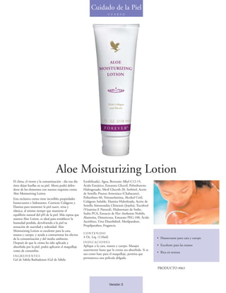 Cuidado de la Piel
                                                                          C U E R P O




                                   Aloe Moisturizing Lotion
El clima, el viento y la contaminación - día tras día   Estabilizada), Agua, Benzoato Alkyl C12-15,
éstos dejan huellas en su piel. Ahora podrá defen-      Ácido Esteárico, Estearato Gliceril, Polisobuteno
derse de los elementos con nuestra exquisita crema      Hidrogenado, Metil Gluceth-20, Sorbitol, Aceite
Aloe Moisturizing Lotion.                               de Semilla Prunus Armeniaca (Chabacano),
Esta exclusiva crema tiene increíbles propiedades       Polisorbato 60, Trietanolamina, Alcohol Cetil,
humectantes e hidratantes. Contiene Colágeno y          Colágeno Soluble, Elastina Hidrolizada, Aceite de
Elastina para mantener la piel suave, tersa y           Semilla Simmondsia Chinensis (Jojoba), Tocoferol
elástica, al mismo tiempo que mantiene el               (Vitamina E Natural), Hialuronato de Sodio,
equilibrio natural del pH de la piel. Más espesa que    Sodio PCA, Extracto de Flor Anthemis Nobilis,
nuestra Aloe Lotion, es ideal para restablecer la       Alantoína, Dimeticona, Estearato PEG-100, Ácido
humedad perdida, devolviendo a la piel su               Ascórbico, Urea Diazolidinil, Metilparaben,
sensación de suavidad y sedosidad. Aloe                 Propilparaben, Fragancia.
Moisturizing Lotion es excelente para la cara,
                                                        CONTENIDO
manos y cuerpo, y ayuda a contrarrestar los efectos
                                                        4 Oz. Líq. (118ml)                                   • Humectante para cara y cuerpo
de la contaminación y del medio ambiente.
Después de que la crema ha sido aplicada y              INDICACIONES
absorbida por la piel, podrá aplicarse el maquillaje    Aplique a la cara, manos y cuerpo. Masajee           • Excelente para las manos
como de costumbre.                                      suavemente hasta que la crema sea absorbida. Si se
                                                        usa como base para el maquillaje, permita que        • Rica en textura
INGREDIENTES
                                                        permanezca una película delgada.
Gel de Sábila Barbadensis (Gel de Sábila

                                                                                                             PRODUCTO #063



                                                                             Versión 5
 