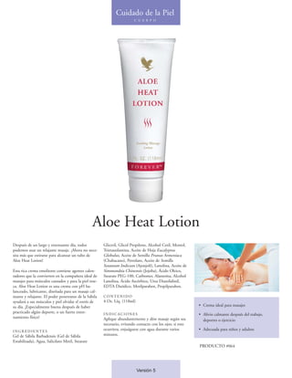 Cuidado de la Piel
                                                                        C U E R P O




                                                  Aloe Heat Lotion
Después de un largo y extenuante día, todos           Gliceril, Glicol Propileno, Alcohol Cetil, Mentol,
podemos usar un relajante masaje. ¡Ahora no nece-     Trietanolamina, Aceite de Hoja Eucalyptus
sita más que estirarse para alcanzar un tubo de       Globulus, Aceite de Semilla Prunus Armeniaca
Aloe Heat Lotion!                                     (Chabacano), Petrolato, Aceite de Semilla
                                                      Sesamum Indicum (Ajonjolí), Lanolina, Aceite de
Esta rica crema emoliente contiene agentes calen-     Simmondsia Chinensis (Jojoba), Ácido Oleico,
tadores que la convierten en la compañera ideal de    Stearate PEG-100, Carbomer, Alantoína, Alcohol
masajes para músculos cansados y para la piel rese-   Lanolina, Ácido Ascórbico, Urea Diazolidinil,
ca. Aloe Heat Lotion es una crema con pH ba-          EDTA Disódico, Metilparaben, Propilparaben.
lanceado, lubricante, diseñada para un masaje cal-
mante y relajante. El poder penetrante de la Sábila   CONTENIDO
ayudará a sus músculos y piel olvidar el estrés de    4 Oz. Líq. (118ml)
su día. ¡Especialmente buena después de haber                                                              • Crema ideal para masajes
practicado algún deporte, o un fuerte entre-          INDICACIONES                                         • Alivio calmante después del trabajo,
namiento físico!                                      Aplique abundantemente y dése masaje según sea         deportes o ejercicio
                                                      necesario, evitando contacto con los ojos; si esto
INGREDIENTES
                                                      ocurriera, enjuáguese con agua durante varios        • Adecuada para niños y adultos
Gel de Sábila Barbadensis (Gel de Sábila              minutos.
Estabilizada), Agua, Salicilato Metil, Stearate
                                                                                                           PRODUCTO #064




                                                                           Versión 5
 