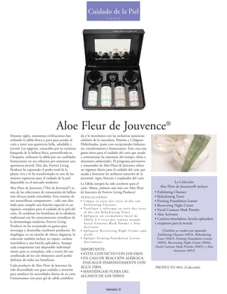 Cuidado de la Piel
                                                                                  C U T I S




                                    Aloe Fleur de Jouvence®
Durante siglos, numerosas civilizaciones han           da y lo mezclamos con las exclusivas sustancias
utilizado la sábila fresca y pura para ayudar al       celulares de la naturaleza, Elastina y Colágeno
cutis a tener una apariencia bella, saludable y        Hidrolizados, junto con excepcionales hidratan-
juvenil. Los egipcios, conocidos por su continua       tes, emulsionantes y humectantes. Esto crea una
búsqueda de la belleza física, personificada en        gama única para el cuidado del cutis que ayuda
Cleopatra, utilizaron la sábila por sus cualidades     a contrarrestar las amenazas del tiempo, clima y
humectantes en sus esfuerzos por mantener una          elementos ambientales. El programa preventivo
apariencia juvenil. Hoy día, Forever Living            y restaurador de Aloe Fleur de Jouvence ofrece
Products ha capturado el poder total de la             un régimen diario para el cuidado del cutis que
planta viva y lo ha transformado en uno de los         ayuda a fomentar los atributos naturales de la
mejores regímenes para el cuidado de la piel           juventud, vigor, frescura y resplandor del cutis.
disponible en el mercado moderno.                      La Sábila siempre ha sido excelente para el                                          La Colección
Aloe Fleur de Jouvence ("Flor de Juventud") es         cutis. Ahora, ¡mímese aún más con Aloe Fleur                               Aloe Fleur de Jouvence® incluye:
una de las colecciones de restauración de belleza      de Jouvence de Forever Living Products!                                • Exfoliating Cleanser
más eficaces jamás concebidas. Esta consiste de        INDICACIONES                                                           • Rehydrating Toner
seis maravillosos componentes - cada uno dise-         • Limpie su cutis dos veces al día con                                 • Firming Foundation Lotion
ñado para cumplir una función especial en un             E x f o l i a t i n g C l e a n s e r.                               • Recovering Night Creme
régimen completo para el cuidado de la piel del        • To n i f i q u e y r e f r e s q u e s u c u t i s d o s v e c e s
                                                                                                                              • Facial Contour Mask Powder
cutis. Al combinar los beneficios de la sabiduría        a l d í a c o n R e h y d r a t i n g To n e r.
                                                       • Aplíquese un estimulante facial de                                   • Aloe Activator
tradicional con los conocimientos científicos de                                                                              • Cuchara mezcladora, brocha aplicadora
                                                         Sábila 2-3 veces por semana usando
la dermatología moderna, Forever Living                  F a c i a l C o n t o u r M a s k Po w d e r y A l o e               y recipiente para la mezcla
Products no ha escatimado en gastos para                 A c t i v a t o r.
investigar y desarrollar excelentes productos. En      • Aplíquese Recovering Night Creme cada                                     (También se venden por separado:
despliegue en un estuche de clásica elegancia, la        noche.                                                                Exfoliating Cleanser (#043), Rehydrating
colección también incluye un espejo, cuchara           • Ap l í q u e Fi r m i n g Fo u n d a t i o n L o t i o n              Toner (#042), Firming Foundation Lotion
mezcladora y una brocha aplicadora. Aunque               diariamente.                                                          (#044), Recovering Night Creme (#046),
cada componente está disponible individual-                                                                                   Facial Contour Mask Powder (#045), y Aloe
                                                       IMPORTANTE:                                                                         Activator (#052)
mente para su reemplazo, sólo a través del uso
                                                       • EVITE CONTACTO CON LOS OJOS
combinado de los seis elementos usted podrá
disfrutar de todos sus beneficios.                     • EN CASA DE REACCIÓN ALÉRGICA,
                                                         ENJUAGUE INMEDIATAMENTE CON
Cada producto de Aloe Fleur de Jouvence ha             AGUA TIBIA                                                             PRODUCTO #041 (Colección)
sido desarrollado con gran cuidado y atención
                                                       • MANTÉNGASE FUERA DEL
para satisfacer las necesidades diarias de su cutis.
                                                       ALCANCE DE LOS NIÑOS
Comenzamos con puro gel de sábila estabiliza-


                                                                                 Versión 5
 