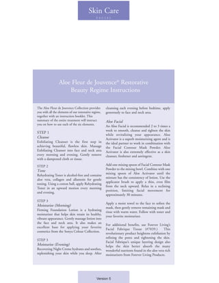 Skin Care
                                                F A C I A L




                 Aloe Fleur de Jouvence® Restorative
                     Beauty Regime Instructions

The Aloe Fleur de Jouvence Collection provides         cleansing each evening before bedtime, apply
you with all the elements of our restorative regime,   generously to face and neck area.
together with an instruction booklet. This
summary of the entire treatment will instruct          Aloe Facial
you on how to use each of the six elements.
                                                       An Aloe Facial is recommended 2 to 3 times a
                                                       week to smooth, cleanse and tighten the skin
STEP 1
                                                       while revitalizing your appearance. Aloe
Cleanse                                                Activator is a superb moisturizing agent and is
Exfoliating Cleanser is the first step in              the ideal partner to work in combination with
achieving beautiful, flawless skin. Massage            the Facial Contour Mask Powder. Aloe
Exfoliating Cleanser into face and neck area           Activator is also extremely effective as a skin
every morning and evening. Gently remove               cleanser, freshener and astringent.
with a dampened cloth or tissue.

STEP 2                                                 Add one mixing spoon of Facial Contour Mask
Tone                                                   Powder to the mixing bowl. Combine with one
                                                       mixing spoon of Aloe Activator until the
Rehydrating Toner is alcohol-free and contains
                                                       mixture has the consistency of lotion. Use the
aloe vera, collagen and allantoin for gentle
                                                       applicator brush to apply a thin, even film
toning. Using a cotton ball, apply Rehydrating
                                                       from the neck upward. Relax in a reclining
Toner in an upward motion every morning
                                                       position, limiting facial movement for
and evening.
                                                       approximately 30 minutes.
STEP 3
                                                       Apply a moist towel to the face to soften the
Moisturize (Morning)
                                                       mask, then gently remove remaining mask and
Firming Foundation Lotion is a hydrating
                                                       rinse with warm water. Follow with toner and
moisturizer that helps skin retain its healthy,
                                                       your favorite moisturizer.
vibrant appearance. Gently massage lotion into
the face and neck area. It also makes an
                                                       For additional benefits, use Forever Living’s
excellent base for applying your favorite
                                                       Facial Fabrique Tissue (#7039.)           This
cosmetics from the Sonya Colour Collection.
                                                       revolutionary product heightens exfoliation by
                                                       refining the pores and tightening the skin.
STEP 3
                                                       Facial Fabrique’s unique layering design also
Moisturize (Evening)                                   helps the skin better absorb the many
Recovering Night Creme hydrates and soothes,           wonderful nutrients found in the aloe vera rich
replenishing your skin while you sleep. After          moisturizers from Forever Living Products.




                                                Version 5
 
