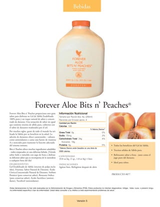 Bebidas




                              Forever Aloe Bits n’ Peaches®
Forever Aloe Bits n' Peaches proporciona otro gran          Información Nutricional
sabor para disfrutar su Gel de Sábila Estabilizada          Tamaño por Ración 8oz. líq. (240ml)
100% puro y un toque natural de sabor y concen-             Raciones por Envase aprox. 4
trado de durazno. Una sensación de sabor sin igual          Cantidad por Ración
que contiene trocitos de sábila pura, cubiertos con
                                                            Calorías 100
el sabor de duraznos madurados por el sol.
                                                                                                  % Valores Diarios*
Por muchos siglos, gente de todo el mundo ha uti-           Grasa Total 0g                                      0%
lizado la Sábila por su beneficio en la salud. La
                                                            Sodio 70mg                                          3%
adición de duraznos ofrece carotenoides - valiosos
                                                            Carbohidrato Total 24g                              4%
como antioxidantes y como una fuente de vitamina
A y esenciales para mantener la función adecuada              Azúcares 18g
del sistema inmune.                                         Proteína 0g                                         0%          • Todos los beneficios del Gel de Sábila.
                                                            *Valores Diarios están basados en una dieta de
Bits n’ Peaches ofrece muchos ingredientes saludables                                                                       • Trocitos sólidos de Sábila pura.
- todos empacados en una deliciosa bebida. ¡Viértalo        2000 calorías.
sobre hielo o mézclelo con jugo de fruta y disfrute                                                                         • Refrescante sabor a fruta - justo como el
                                                            CONTENIDO
su delicioso sabor que es recompensa de la naturaleza                                                                         jugo puro del durazno.
                                                            33.8 oz líq. (1 qt., 1.8 oz líq) 1 litro
a cualquier hora del día!
                                                                                                                            • Ideal para niños.
INGREDIENTES                                                INDICACIONES
Gel Estabilizado de Sábila (trocitos de pulpa inclu-        Agítese bien. Refrigérese después de abrir.
idos), Fructosa, Sabor Natural de Durazno, Ácido
Cítrico,Concentrado Natural de Durazno, Sorbato
Potásico (para conservar sabor), Benzoato Sódico                                                                            PRODUCTO #077
(para conservar sabor), Ácido Ascórbico (antioxi-
dante), Tocoferol (antioxidante).


Estas declaraciones no han sido evaluadas por la Administración de Drogas y Alimentos (FDA). Estos productos no intentan diagnosticar, mitigar, tratar, curar, o prevenir ningu-
na enfermedad específica o tipo de enfermedad. Usted debe consultar a su médico si está experimentando problemas de salud.




                                                                                  Versión 5
 