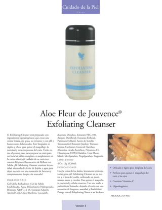 Cuidado de la Piel
                                                                         C u t i s




                                  Aloe Fleur de Jouvence®
                                    Exfoliating Cleanser
El Exfoliating Cleanser está preparado con          diacetato Disódico, Estearato PEG-100,
ingredientes hipoalergénicos que crean una          Adipato Dietilhexil, Estearato Etilhexil,
crema liviana, sin grasa, no irritante y con pH y   Palmitato Etilhexil, Aceite de Semilla
humectantes balanceados. Este limpiador es          Simmondsia Chinensis (Jojoba), Trietano-
rápido y eficaz para quitar el maquillaje, la       lamina, Carbomer, Goma de Xanthan,
suciedad y otras impurezas del cutis. Úselo co-     Alantoína, Ácido Ascórbico, (Vitamina C),
mo el primer paso para preparar su cutis para       Dimeticona, EDTA Disódica, Úrea Diazo-
un facial de sábila completo, o simplemente en      lidinil, Metilparaben, Propilparaben, Fragancia.
la rutina diaria del cuidado de su cutis con        CONTENIDO
nuestro Régimen Restaurativo de Belleza con
                                                    4 Oz. Líq. (120ml)
Sábila. ¡El Exfoliating Cleanser contiene la can-
tidad adecuada de Aceite de Jojoba y agua para      INDICACIONES                                        • Delicado y ligero para limpieza del cutis
dejar su cutis con una sensación de frescura y      Con la yema de los dedos, lentamente extienda
                                                    varias gotas del Exfoliating Cleanser en su ros-    • Perfecto para quitar el maquillaje del
completamente limpio, sin resecarlo!
                                                    tro y el área del cuello, utilizando un movi-         cutis y los ojos
INGREDIENTES                                        miento suave y circular. Para quitar el maquilla-   • Contiene Vitamina C
Gel Sábila Barbadensis (Gel de Sábila               je, suciedad y células muertas, Use una toalla o
Estabilizada), Agua, Polisobuteno Hidrogenado,      pañito facial húmedo, dejando el cutis con una      • Hipoalergénico
Benzoato Alkyl C12-15, Estearato Gliceril,          sensación de limpieza, suavidad y flexibilidad.
Alcohol Cetil, Glicol Butileno, Cocoamfo-           Prosiga con el Rehydrating Toner si así lo desea.
                                                                                                        PRODUCTO #043



                                                                       Versión 5
 