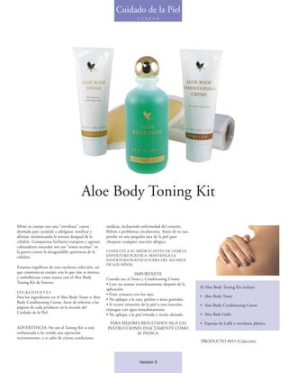 Cuidado de la Piel
                                                                         C U E R P O




                                        Aloe Body Toning Kit

Mime su cuerpo con una "envoltura" casera             médicas, incluyendo enfermedad del corazón,
diseñada para ayudarle a adelgazar, tonificar y       flebitis o problemas circulatorios. Antes de su uso,
afirmar, minimizando la textura desigual de la        pruebe en una pequeña área de la piel para
celulitis. Compuestos herbarios europeos y agentes    chequear cualquier reacción alérgica.
calentadores naturales son sus "armas secretas" en
la guerra contra la desagradable apariencia de la     CONSULTE A SU MÉDICO ANTES DE USAR LA
celulitis.                                            ENVOLTURA PLÁSTICA. MANTENGA LA
                                                      ENVOLTURA PLÁSTICA FUERA DEL ALCANCE
                                                      DE LOS NIÑOS.
Estamos orgullosos de esta excelente colección, así
que consienta su cuerpo con lo que éste se merece,                       IMPORTANTE
y embellézcase como nunca con el Aloe Body            Cuando use el Toner y Conditioning Creme:
Toning Kit de Forever.                                • Lave sus manos inmediatamente después de la
                                                      aplicación.                                            El Aloe Body Toning Kit incluye:
INGREDIENTES
                                                      • Evite contacto con los ojos.                         • Aloe Body Toner
Para los ingredientes en el Aloe Body Toner o Aloe
                                                      • No aplique a la cara, pechos o áreas genitales.
Body Conditioning Creme, favor de referirse a las
                                                      • Si ocurre irritación de la piel u otra reacción,     • Aloe Body Conditioning Creme
páginas de cada producto en la sección del
                                                      enjuague con agua inmediatamente.
Cuidado de la Piel.                                                                                          • Aloe Bath Gelée
                                                      • No aplique a la piel irritada o recién afeitada.

                                                       PARA MEJORES RESULTADOS SIGA LAS                      • Esponja de Luffa y envoltura plástica
ADVERTENCIA: No use el Toning Kit si está             INSTRUCCIONES EXACTAMENTE COMO
embarazada o ha tenido una operación                              SE INDICA.
recientemente, o si sufre de ciertas condiciones
                                                                                                             PRODUCTO #055 (Colección)



                                                                          Versión 5
 