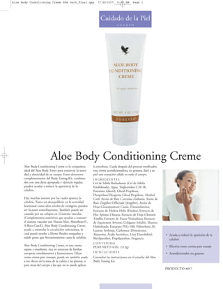 Aloe Body Conditioning Creme SPA ver5_Final.qxp                  7/18/2007       9:50 AM      Page 1




                                                                   Cuidado de la Piel
                                                                                 C U E R P O




                            Aloe Body Conditioning Creme
      Aloe Body Conditioning Creme es la compañera            la envoltura. Usada después del proceso tonificador,
      ideal del Aloe Body Toner para conservar la suavi-      esta crema acondicionadora, no grasosa, dará a su
      dad y elasticidad de su cuerpo. Estos elementos         piel una sensación cálida en todo el cuerpo.
      complementarios del Body Toning Kit, combina-           INGREDIENTES
      dos con una dieta apropiada y ejercicio regular,        Gel de Sábila Barbadensis (Gel de Sábila
      pueden ayudar a reducir la apariencia de la             Estabilizada), Agua, Triglicéridos C10-18,
      celulitis.                                              Estearato Gliceril, Glicol Propileno,
                                                              Dicaprilato/Dicaprato Glicol Propileno, Alcohol
      Hay muchas razones por las cuales aparece la            Cetil, Aceite de Raíz Curcuma Zedoaria, Aceite de
      celulitis. Tanto un desequilibrio en la actividad       Raiz Zingiber Officinale (Jengibre), Aceite de
      hormonal como altos niveles de estrógeno pueden         Hoja Cinnamomum Cassia, Trietanolamina,
      ser factores contribuyentes. También puede ser          Extracto de Hedera Helix (Hiedra), Extracto de
      causada por un colapso en el sistema vascular.          Flor Spiraea Ulmaria, Extracto de Hoja Clematis
      (Complementos nutritivos que ayudan a sostener          Vitalba, Extracto de Fucus Vesiculosus, Extracto
      el sistema vascular son Nature-Min, Absorbent-C,        de Equisetum Arvense, Colágeno Soluble, Elastina
      A-Beta-CareE). Aloe Body Conditioning Creme             Hidrolizada, Estearato PEG-100, Polisorbato 20,
      ayuda a estimular la circulación subcutánea, lo         Laurate Sorbitan, Carbomer, Dimeticona,
      cual puede ayudar a liberar fluidos atrapados y         Alantoína, Ácido Ascórbico, Urea Diazolidinil,         • Ayuda a reducir la aparición de la
      tejido graso que frecuentemente causa la celulitis.     Metilparaben, Propilparaben, Fragancia.                  celulitis
                                                              CONTENIDO
      Aloe Body Conditioning Creme, es una crema                                                                     • Efectiva como crema para masaje
                                                              PESO NETO 4 Oz. (113g)
      espesa y emoliente, rica en extractos de hierbas
      europeas, emulsionantes y humectantes. Eficaz           INDICACIONES                                           • Acondicionador no grasoso
      como crema para masajes, puede ser también usada        Consultar las instrucciones en el estuche del Aloe
      a ese efecto en la zona de la cadera y las piernas, o   Body Toning Kit.
      para áreas del cuerpo a las que no se puede aplicar
                                                                                                                     PRODUCTO #057
 