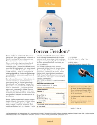 Bebidas




                                                       Forever Freedom®
Forever Freedom ha combinado la sábila con sus-               ofrecen la primera línea de defensa contra la deterio-
tancias útiles para el mantenimiento adecuado de la           ración. Así como en otros productos de FLP, estos             CONTENIDO
función y movilidad de las articulaciones en una              nutrientes son de fuente natural y están considerados         33.8 oz líq. (1 qt., 1.8 oz líq) 1 litro
fórmula con delicioso sabor a naranja.                        excepcionalmente seguros. ¡Haga de Forever Freedom
Hemos tomado sulfato de glucosamina y sulfato de              la manera práctica y nutritiva de comenzar su día!            INDICACIONES
condroitina - dos elementos naturales que han                 INGREDIENTES                                                  Agítese bien. Refrigérese después de abrir.
demostrado ayudar a mantener una saludable función            Gel de Sábila Estabilizado (Jugo), Sorbitol,
y movilidad de las articulaciones - y los hemos mezclado      Concentrado de Jugo Natural de Naranja (Sabor),
con nuestro gel estabilizado de sábila. A esto, le hemos      Fructosa, Sulfato de Glucosamina, Sulfato de
añadido vitamina C y MSM, una fuente primaria de              Condroitina, Sabor Natural de Naranja, Metano
sulfato bio-disponible que el cuerpo necesita para man-       Sulfonil Metil, Ácido Ascórbico (Antioxidante),
tener saludables los tejidos conectivos y la función de       Ácido Cítrico, Sorbato Potásico, (para conservar el
las articulaciones.                                           sabor), Benzoato Sódico, (para conservar el sabor),
Los Sulfatos de Glucosamina y de Condroitina son              Tocoferol (Antioxidante).
sustancias naturales que ayudan a mantener la                 CONTIENE MARISCOS (Langostinos, cangrejo,
estructura y la salud del cartílago, manteniendo              langosta).
bien hidratado este "amortiguador" natural. Tam-              Información Nutricional
bién ayudan a mantener lubricados los fluidos den-            Tamaño por Ración 8oz líq. (240ml)
                                                                                                                                • Fórmula exclusiva disponible en forma
tro de las articulaciones a la viscosidad necesaria           Raciones por Envase aprox. 4
                                                                                                                                  de bebida de sábila, proporciona una
para permitir a una superficie resbalar libremente            Cantidad por Ración
                                                                                                                                  forma práctica y nutritiva para defen-
sobre otra. Al envejecer, el cuerpo es menos capaz            Calorías 70                                                         derse contra los síntomos del desgaste
de fabricar estos elementos naturales para los cartíla-                                              % Valores Diarios*           de las articulaciones.
gos saludables, lo cual puede llevar al desgaste de las
                                                              Grasa Total 0g                                       0%
articulaciones.                                                                                                                 • Fácil asimilación debido al contenido
                                                              Sodio 280mg                                         12%
                                                                                                                                  de sábila.
Forever Freedom proporciona la cantidad recomen-              Carbohidrato Total 15g                               5%
dada de Sulfato de Glucosamina (1500mg), Sulfato                 Azúcares 7g                                                    • Contiene sustancias naturales encon-
de Condroitina (1200mg) además de 750mg de                    Proteína 3g                                          0%             tradas en las articulaciones.
MSM y 250g de Vitamina C por porción de 4oz.                  *Porcentaje de Valores Diarios están basados en una dieta
Cuando se combinan, S.G., S.C., vitamina C y MSM              de 2000 calorías.
                                                                                                                                PRODUCTO #196


Estas declaraciones no han sido evaluadas por la Administración de Drogas y Alimentos (FDA). Estos productos no intentan diagnosticar, mitigar, tratar, curar, o prevenir ninguna
enfermedad específica o tipo de enfermedad. Usted debe consultar a su médico si está experimentando problemas de salud..




                                                                                 Versión 5
 