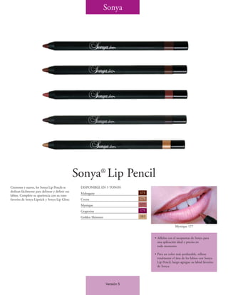 Sonya




                                                  Sonya® Lip Pencil
Cremosos y suaves, los Sonya Lip Pencils se        DISPONIBLE EN 5 TONOS
deslizan fácilmente para delinear y definir sus                                 173
                                                   Mahogany
labios. Complete su apariencia con su tono
favorito de Sonya Lipstick y Sonya Lip Gloss.      Cocoa                        175

                                                   Mystique                     177

                                                   Grapevine                    179

                                                   Golden Shimmer               181

                                                                                                      Mystique 177


                                                                                      • Afílelos con el sacapuntas de Sonya para
                                                                                        una aplicación ideal y precisa en
                                                                                        todo momento

                                                                                      • Para un color más perdurable, rellene
                                                                                        totalmente el área de los labios con Sonya
                                                                                        Lip Pencil, luego agregue su labial favorito
                                                                                        de Sonya




                                                                    Versión 5
 