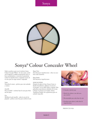 Sonya




                    Sonya® Colour Concealer Wheel
Nadie es perfecto, pero con el exclusivo Sonya         Beige Claro
Colour Concealer Wheel - de cinco tonos, ¡usted        Para desvanecer imperfecciones - ofrece un exce-
casi lo logrará! La calidad excepcional de estos co-   lente realce luminoso
lores neutralizadores y correctores le permitirán
ocultar las imperfecciones y emparejar el tono de      Beige Medio
su cutis, para un toque natural e impecable.           Para desvanecer imperfecciones

Verde                                                  INDICACIONES
Neutraliza la rojura - perfecto para cutis asoleado    Después de aplicar la base (Sonya Cream to
y rosáceo                                              Powder Foundation), aplíquese el corrector
                                                       (Concealer), con su dedo anular o esponja. Dése
Amarillo                                               palmaditas especialmente alrededor de los ojos.
Para oscuridad - excelente bajo los ojos para elimi-   Coloque el corrector con el polvo, (Sonya          • Cómodo y fácil de usar
nar las ojeras                                         Translucent Powder) de su preferencia para un
                                                       acabado impecable.                                 • Mezcle los colores o use sólo uno -
Lila                                                                                                        ¡sea creativa!
Abrillanta la piel amarilla - realza la zona de los
párpados - perfecto como base para sombra de ojos                                                         • Recomendado para toda clase de cutis

                                                                                                          • Excelente para ojeras y toda clase de
                                                                                                            imperfecciones


                                                                                                          PRODUCTO #184



                                                                          Versión 5
 
