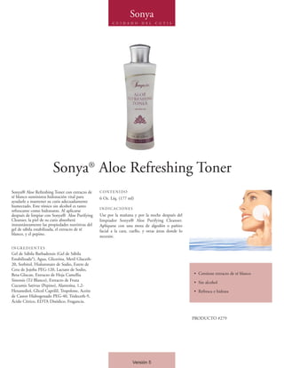 Sonya
                                                         C U I D A D O    D E L   C U T I S




                        Sonya® Aloe Refreshing Toner
Sonya® Aloe Refreshing Toner con extracto de      CONTENIDO
té blanco suministra hidratación vital para       6 Oz. Líq. (177 ml)
ayudarle a mantener su cutis adecuadamente
humectado. Este tónico sin alcohol es tanto
                                                  INDICACIONES
refrescante como hidratante. Al aplicarse
después de limpiar con Sonya® Aloe Purifying      Use por la mañana y por la noche después del
Cleanser, la piel de su cutis absorberá           limpiador Sonya® Aloe Purifying Cleanser.
instantáneamente las propiedades nutritivas del   Aplíquese con una mota de algodón o pañito
gel de sábila estabilizada, el extracto de té     facial a la cara, cuello, y otras áreas donde lo
blanco, y el pepino.
                                                  necesite.

INGREDIENTES
Gel de Sábila Barbadensis (Gel de Sábila
Estabilizada*), Agua, Glicerina, Metil Gluceth-
20, Sorbitol, Hialuronato de Sodio, Esters de
Cera de Jojoba PEG-120, Lactato de Sodio,
Beta-Glucan, Extracto de Hoja Camellia                                                               • Contiene extracto de té blanco
Sinensis (Té Blanco), Extracto de Fruta
                                                                                                     • Sin alcohol
Cucumis Sativus (Pepino), Alantoína, 1,2-
Hexanediol, Glicol Caprilil, Tropolone, Aceite                                                       • Refresca e hidrata
de Castor Hidrogenado PEG-40, Trideceth-9,
Ácido Cítrico, EDTA Disódico, Fragancia.


                                                                                                     PRODUCTO #279




                                                                     Versión 5
 
