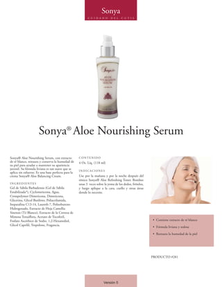 Sonya
                                                          C U I D A D O     D E L   C U T I S




                      Sonya® Aloe Nourishing Serum

Sonya® Aloe Nourishing Serum, con extracto          CONTENIDO
de té blanco, restaura y conserva la humedad de     4 Oz. Líq. (118 ml)
su piel para ayudar a mantener su apariencia
juvenil. Su fórmula liviana es tan suave que se
                                                    INDICACIONES
aplica sin esfuerzo. Es una base perfecta para la
crema Sonya® Aloe Balancing Cream.                  Use por la mañana y por la noche después del
                                                    tónico Sonya® Aloe Refreshing Toner. Bombee
INGREDIENTES                                        unas 3 veces sobre la yema de los dedos, frótelos,
Gel de Sábila Barbadensis (Gel de Sábila            y luego aplique a la cara, cuello y otras áreas
Estabilizada*), Cyclometicona, Agua,                donde lo necesite.
Crosspolymer Dimeticona, Dimeticona,
Glicerina, Glicol Butileno, Poliacrilamida,
Isoparafina C13-14, Laureth-7, Polisobuteno
Hidrogenado, Extracto de Hoja Camellia
Sinensis (Té Blanco), Extracto de la Corteza de
Mimosa Tenuiflora, Acetato de Tocoferil,
Fosfato Ascórbico de Sodio, 1,2-Hexanediol,                                                              • Contiene extracto de té blanco
Glicol Caprilil, Tropolone, Fragancia.
                                                                                                         • Fórmula liviana y sedosa

                                                                                                         • Restaura la humedad de la piel




                                                                                                         PRODUCTO #281




                                                                       Versión 5
 