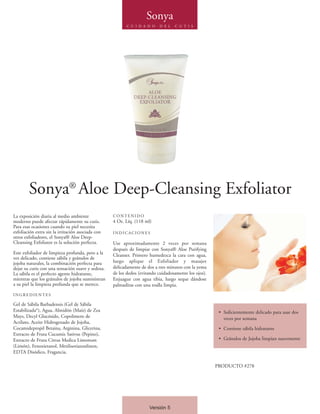 Sonya
                                                         C U I D A D O    D E L   C U T I S




        Sonya® Aloe Deep-Cleansing Exfoliator
La exposición diaria al medio ambiente             CONTENIDO
moderno puede afectar rápidamente su cutis.        4 Oz. Líq. (118 ml)
Para esas ocasiones cuando su piel necesita
exfoliación extra sin la irritación asociada con   INDICACIONES
otros exfoliadores, el Sonya® Aloe Deep-
Cleansing Exfoliator es la solución perfecta.      Use aproximadamente 2 veces por semana
                                                   después de limpiar con Sonya® Aloe Purifying
Este exfoliador de limpieza profunda, pero a la    Cleanser. Primero humedezca la cara con agua,
vez delicado, contiene sábila y gránulos de
jojoba naturales, la combinación perfecta para     luego aplique el Exfoliador y masajee
dejar su cutis con una sensación suave y sedosa.   delicadamente de dos a tres minutos con la yema
La sábila es el perfecto agente hidratante,        de los dedos (evitando cuidadosamente los ojos).
mientras que los gránulos de jojoba suministran    Enjuague con agua tibia, luego seque dándose
a su piel la limpieza profunda que se merece.      palmaditas con una toalla limpia.
INGREDIENTES

Gel de Sábila Barbadensis (Gel de Sábila
Estabilizada*), Agua, Almidón (Maíz) de Zea                                                            • Suficientemente delicado para usar dos
Mays, Decyl Glucósido, Copolimero de                                                                     veces por semana
Acrilato, Aceite Hidrogenado de Jojoba,
Cocamidepropil Betaina, Arginina, Glicerina,                                                           • Contiene sábila hidratante
Extracto de Fruta Cucumis Sativus (Pepino),
Extracto de Fruta Citrus Medica Limonum                                                                • Gránulos de Jojoba limpian suavemente
(Limón), Fenoxietanol, Metilisotiazonlinon,
EDTA Disódico, Fragancia.

                                                                                                      PRODUCTO #278




                                                                     Versión 5
 