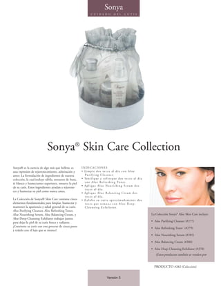 Sonya
                                                                  C U I D A D O           D E L       C U T I S




                            Sonya® Skin Care Collection
Sonya® es la esencia de algo más que belleza: es         INDICACIONES
una expresión de rejuvenecimiento, admiración y          • Limpie dos veces al día con Aloe
amor. La formulación de ingredientes de nuestra            P u r i f y i n g C l e a n s e r.
colección, la cual incluye sábila, extractos de fruta,   • To n i f i q u e y r e f r e s q u e d o s v e c e s a l d í a
té blanco y humectantes superiores, renueva la piel        c o n A l o e R e f r e s h i n g To n e r.
                                                         • Aplique Aloe Nourishing Ser um dos
de su cutis. Estos ingredientes ayudan a rejuvene-
                                                           veces al día.
cer y humectar su piel como nunca antes.                 • Aplique Aloe Balancing Cream dos
                                                           veces al día.
La Colección de Sonya® Skin Care contiene cinco          • Exfolie su cutis aproximadamente dos
elementos fundamentales para limpiar, humectar y           veces por semana con Aloe Deep-
mantener la apariencia y salud general de su cutis.        C l e a n s i n g E x f o l i a t o r.
Aloe Purifying Cleanser, Aloe Refreshing Toner,
Aloe Nourishing Serum, Aloe Balancing Cream, y                                                                              La Colección Sonya® Aloe Skin Care incluye:
Aloe Deep-Cleansing Exfoliator trabajan juntos
para dejar la piel de su cutis fresca y radiante.                                                                           • Aloe Purifying Cleanser (#277)
¡Consienta su cutis con este proceso de cinco pasos
                                                                                                                            • Aloe Refreshing Toner (#279)
y trátelo con el lujo que se merece!
                                                                                                                            • Aloe Nourishing Serum (#281)

                                                                                                                            • Aloe Balancing Cream (#280)

                                                                                                                            • Aloe Deep-Cleansing Exfoliator (#278)
                                                                                                                               (Estos productos también se venden por


                                                                                                                              PRODUCTO #282 (Colección)


                                                                                   Versión 5
 