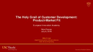 The Holy Grail of Customer Development:
Product-Market Fit
European Innovation Academy
Nice France
July 6, 2016
Mike S. Lee
Digital Entrepreneurship & Enterprise Systems
Viterbi School of Engineering
 