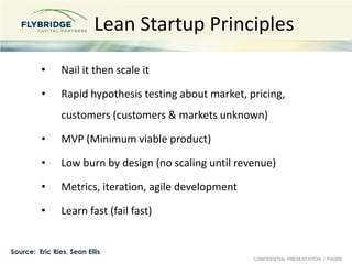 Lean Startup Principles,[object Object],Nail it then scale it,[object Object],Rapid hypothesis testing about market, pricing, customers (customers & markets unknown),[object Object],MVP (Minimum viable product),[object Object],Low burn by design (no scaling until revenue),[object Object],Metrics, iteration, agile development,[object Object],Learn fast (fail fast),[object Object],Source:  Eric Ries, Sean Ellis,[object Object]