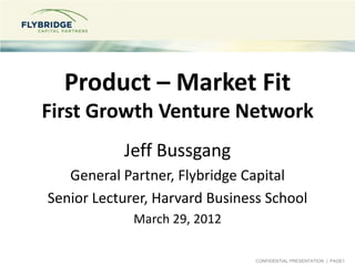Product – Market Fit
First Growth Venture Network
           Jeff Bussgang
   General Partner, Flybridge Capital
Senior Lecturer, Harvard Business School
             March 29, 2012

                                CONFIDENTIAL PRESENTATION | PAGE1
 