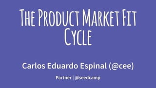 The Product Market Fit 
Cycle 
Carlos Eduardo Espinal (@cee) 
Partner | @seedcamp 
 