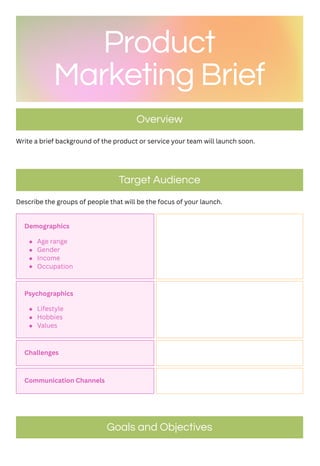 Write a brief background of the product or service your team will launch soon.
Describe the groups of people that will be the focus of your launch.
Product
Marketing Brief
Overview
Target Audience
Demographics
Age range
Gender
Income
Occupation
Psychographics
Lifestyle
Hobbies
Values
Challenges
Communication Channels
Goals and Objectives
 