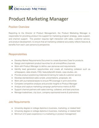 Product Marketing Manager
Position Overview

Reporting to the Director of Product Management, the Product Marketing Manager is
responsible for providing product line support for marketing program strategy, sales support,
and channel support. This position requires tight interaction with sales, customer service,
and product development, to ensure that all marketing collateral accurately reflects features &
benefits from each user persona & perspective.




Responsibilities

   •   Develop Market Requirements Document to create Business Case for products
   •   Design and implement product launches for all online/offline channels
   •   Work with Product Manager to define user personas and requirements
   •   Identify lead generation opportunities and create all marketing collateral such as
       whitepapers, data sheets, FAQ, feature/benefit sheets, case studies, etc.
   •   Provide product positioning materials & training for sales & customer service
   •   Develop standardized sales scripts, presentations, proposals, etc
   •   Work with journalists/analysts to ensure PR coverage in print and online
   •   Complete competitive analysis and provide insights to Product Manager
   •   Analyze and capture marketing campaign performance metrics & ROI
   •   Support channel partners with sales training, collateral, and best practices
   •   Manage tradeshows, city tours, company-sponsored events & promotions




Job Requirements

   •   University degree or college diploma in business, marketing, or related field
   •   University degree or college diploma in business, marketing, or related field
   •   Minimum of 2 years experience in a marketing or product management
 