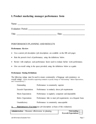 Job Performance Evaluation Form Page 3
I. Product marketing manager performance form
Name:
Evaluation Period:
Title: Date:
PERFORMANCE PLANNING AND RESULTS
Performance Review
 Use a current job description (job descriptions are available on the HR web page).
 Rate the person's level of performance, using the definitions below.
 Review with employee each performance factor used to evaluate his/her work performance.
 Give an overall rating in the space provided, using the definitions below as a guide.
Performance Rating Definitions
The following ratings must be used to ensure commonality of language and consistency on
overall ratings: (There should be supporting comments to justify ratings of “Outstanding” “Below Expectations,
and “Unsatisfactory”)
Outstanding Performance is consistently superior
Exceeds Expectations Performance is routinely above job requirements
Meets Expectations Performance is regularly competent and dependable
Below Expectations Performance fails to meet job requirements on a frequent basis
Unsatisfactory Performance is consistently unacceptable
A. PERFORMANCE FACTORS(use job description as basis of this evaluation).
Administration - Measures effectiveness in planning, Outstanding
Exceeds Expectations
 