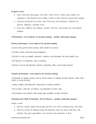 Job Performance Evaluation Form Page 9
Negative review
 Paul’s team feels discouraged as he often “shoots down” creative ideas without any
explanation. Paul should be more willing to listen to ideas before he rejects them outright.
 Jean does not tap into the creative side of her team and consistently overlooks the
innovate employees reporting to her.
 Kevin has a difficult time thinking “outside of the box” and creating new and untested
solutions.
3.Performance review phrases for decision making – product marketing manager
Positive performance review phrases for decision making
A person with good decision-making skills should be a person:
• Be able to make sound fact-based judgments;
• Be able to work out multiple alternative solutions and determined the most suitable one;
• Be objective in considering a fact or situation;
• Be firm to not let the individual emotion and feeling affect on the made decision;
Negative performance review phrases for decision making
• Be hesitant in making decision and too much cautious in making the final decision which often
results in wrong decision;
• Apply complex and impractical approaches in solving problems;
• Fail to make a short-list of solutions recommended by direct units;
• Be paralyzed and confused when facing tight deadlines to make decisions;
4.Interpersonal Skills Performance ReviewPhrases – product marketing manager
Positive review
 Ben has a natural rapport with people and does very well at communicating with others.
 Sally has a knack for making people feel important when she speaks with them. This
translates into great opportunities for teamwork and connections to form.
 