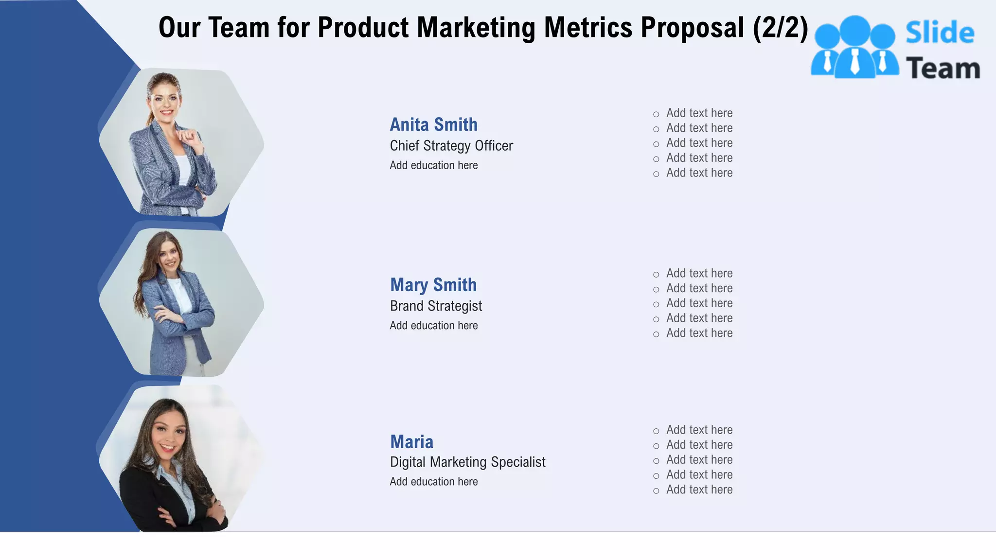 Our Team for Product Marketing Metrics Proposal (2/2)
16
Anita Smith
Chief Strategy Officer
Add education here
Mary Smith
Brand Strategist
Add education here
Maria
Digital Marketing Specialist
Add education here
o Add text here
o Add text here
o Add text here
o Add text here
o Add text here
o Add text here
o Add text here
o Add text here
o Add text here
o Add text here
o Add text here
o Add text here
o Add text here
o Add text here
o Add text here
 