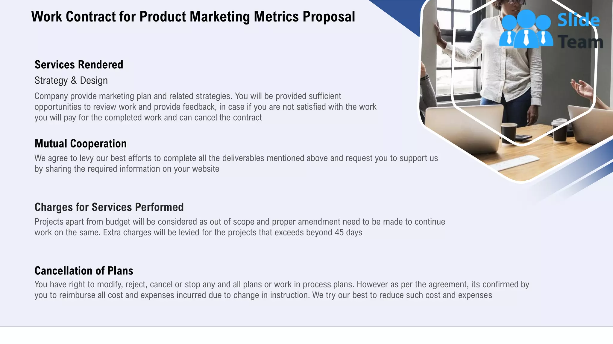 Work Contract for Product Marketing Metrics Proposal
19
Services Rendered
Strategy & Design
Company provide marketing plan and related strategies. You will be provided sufficient
opportunities to review work and provide feedback, in case if you are not satisfied with the work
you will pay for the completed work and can cancel the contract
Mutual Cooperation
We agree to levy our best efforts to complete all the deliverables mentioned above and request you to support us
by sharing the required information on your website
Charges for Services Performed
Projects apart from budget will be considered as out of scope and proper amendment need to be made to continue
work on the same. Extra charges will be levied for the projects that exceeds beyond 45 days
Cancellation of Plans
You have right to modify, reject, cancel or stop any and all plans or work in process plans. However as per the agreement, its confirmed by
you to reimburse all cost and expenses incurred due to change in instruction. We try our best to reduce such cost and expenses
 