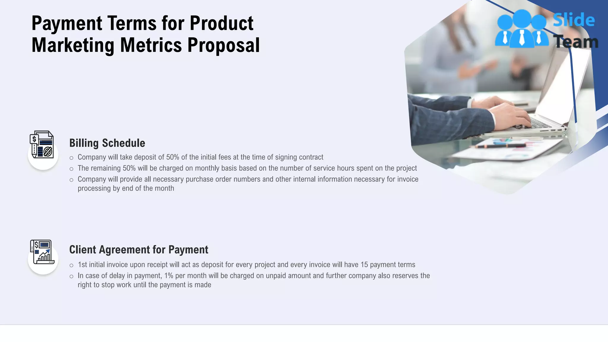 21
Payment Terms for Product
Marketing Metrics Proposal
Billing Schedule
o Company will take deposit of 50% of the initial fees at the time of signing contract
o The remaining 50% will be charged on monthly basis based on the number of service hours spent on the project
o Company will provide all necessary purchase order numbers and other internal information necessary for invoice
processing by end of the month
Client Agreement for Payment
o 1st initial invoice upon receipt will act as deposit for every project and every invoice will have 15 payment terms
o In case of delay in payment, 1% per month will be charged on unpaid amount and further company also reserves the
right to stop work until the payment is made
 