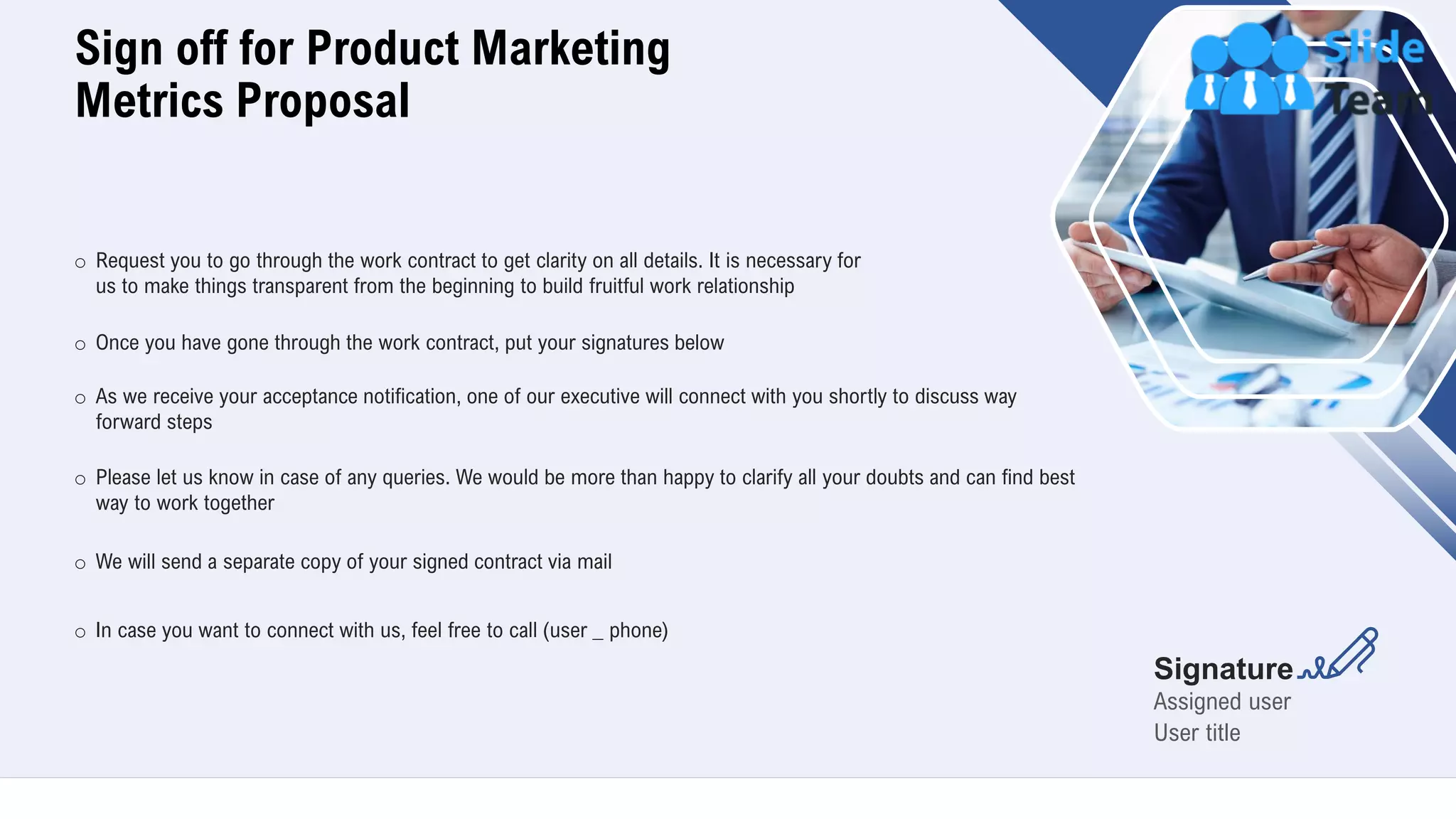 Sign off for Product Marketing
Metrics Proposal
22
o Request you to go through the work contract to get clarity on all details. It is necessary for
us to make things transparent from the beginning to build fruitful work relationship
o Once you have gone through the work contract, put your signatures below
o As we receive your acceptance notification, one of our executive will connect with you shortly to discuss way
forward steps
o Please let us know in case of any queries. We would be more than happy to clarify all your doubts and can find best
way to work together
o We will send a separate copy of your signed contract via mail
Assigned user
User title
Signature
o In case you want to connect with us, feel free to call (user _ phone)
 