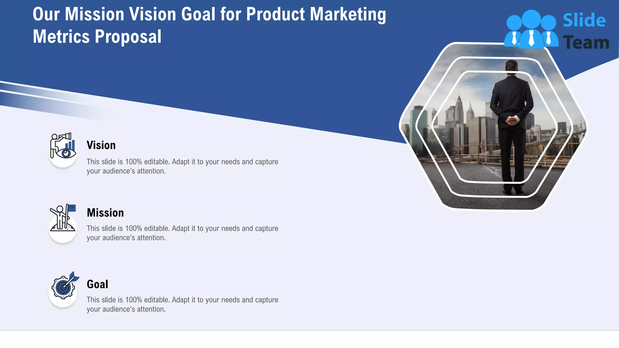 This slide is 100% editable. Adapt it to your needs and capture
your audience's attention.
Vision
Mission
This slide is 100% editable. Adapt it to your needs and capture
your audience's attention.
Goal
This slide is 100% editable. Adapt it to your needs and capture
your audience's attention.
Our Mission Vision Goal for Product Marketing
Metrics Proposal
27
 