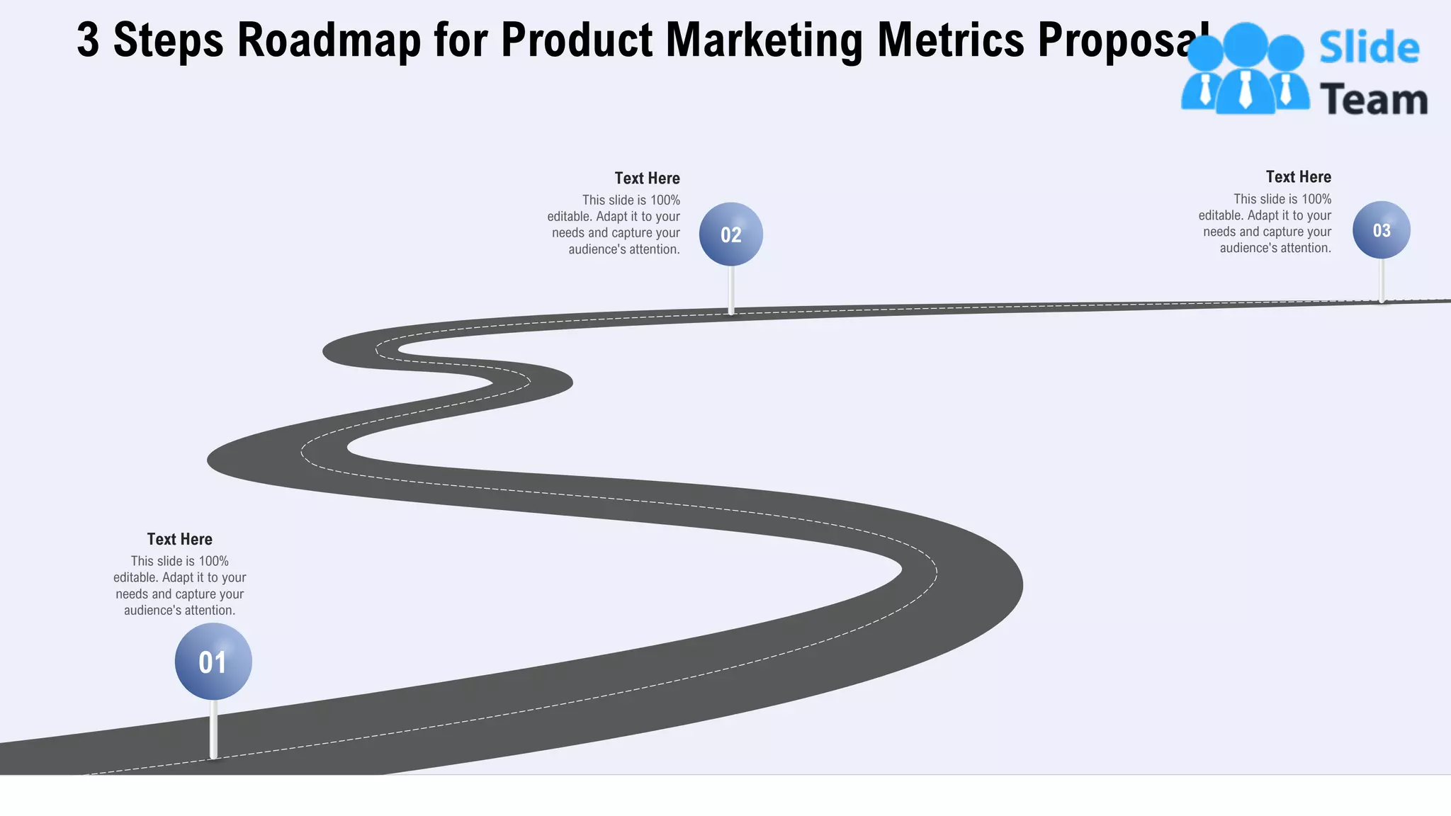 3 Steps Roadmap for Product Marketing Metrics Proposal
28
This slide is 100%
editable. Adapt it to your
needs and capture your
audience's attention.
Text Here
01
02 03
This slide is 100%
editable. Adapt it to your
needs and capture your
audience's attention.
Text Here
This slide is 100%
editable. Adapt it to your
needs and capture your
audience's attention.
Text Here
 