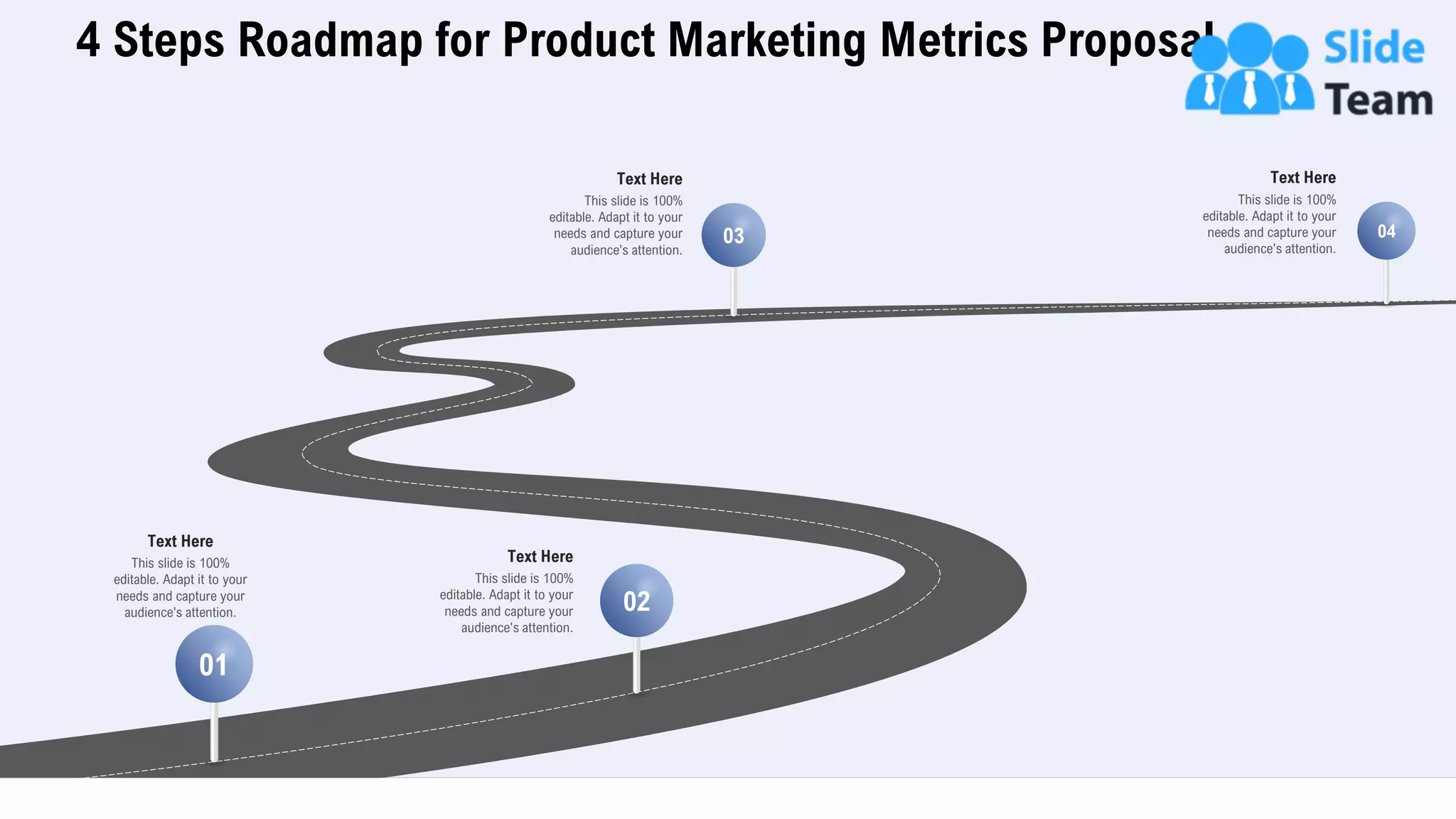 4 Steps Roadmap for Product Marketing Metrics Proposal
29
This slide is 100%
editable. Adapt it to your
needs and capture your
audience's attention.
Text Here
01
02
03 04
This slide is 100%
editable. Adapt it to your
needs and capture your
audience's attention.
Text Here
This slide is 100%
editable. Adapt it to your
needs and capture your
audience's attention.
Text Here
This slide is 100%
editable. Adapt it to your
needs and capture your
audience's attention.
Text Here
 