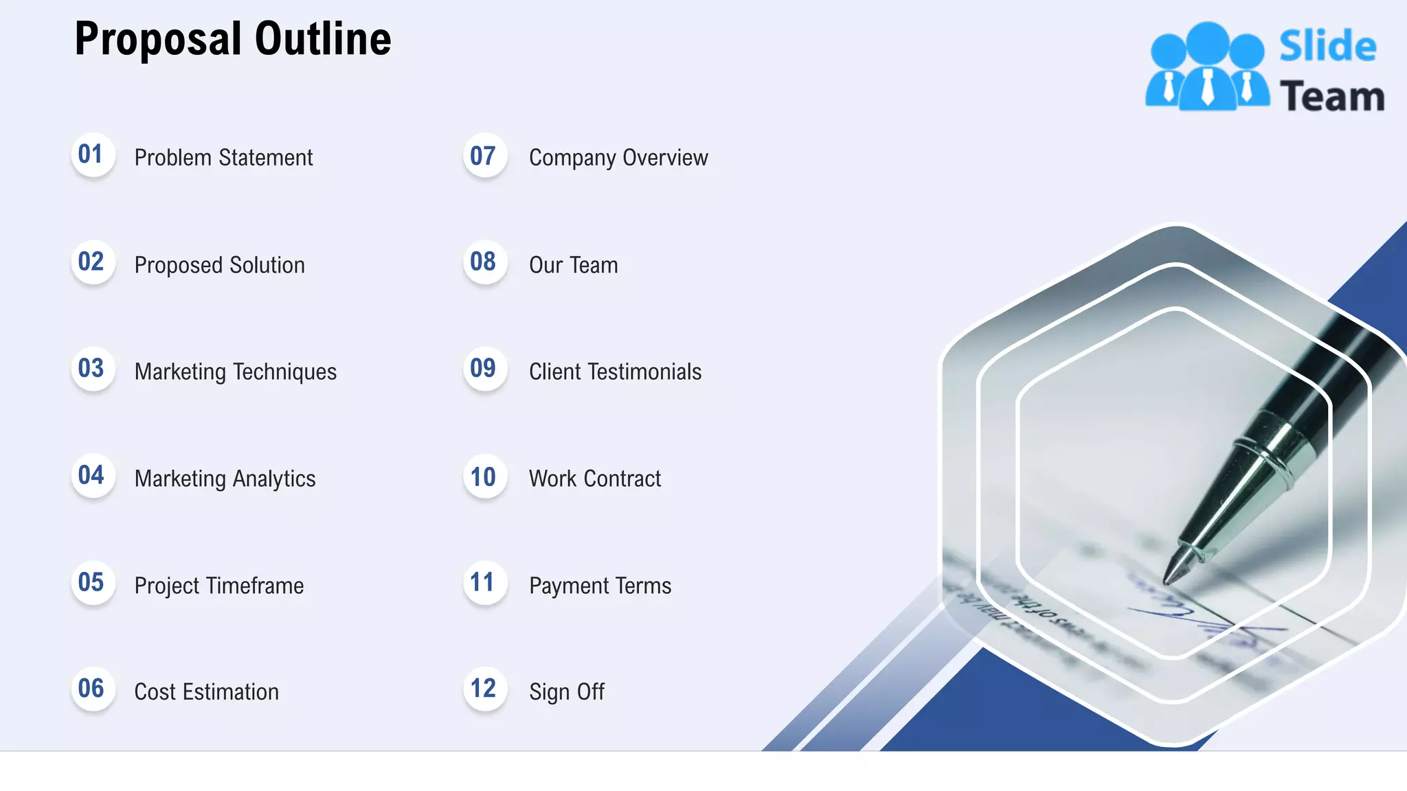 Proposal Outline
3
Problem Statement
Proposed Solution
Marketing Techniques
Marketing Analytics
Project Timeframe
Cost Estimation
01
02
03
04
05
06
Company Overview
Our Team
Client Testimonials
Work Contract
Payment Terms
Sign Off
07
08
09
10
11
12
 