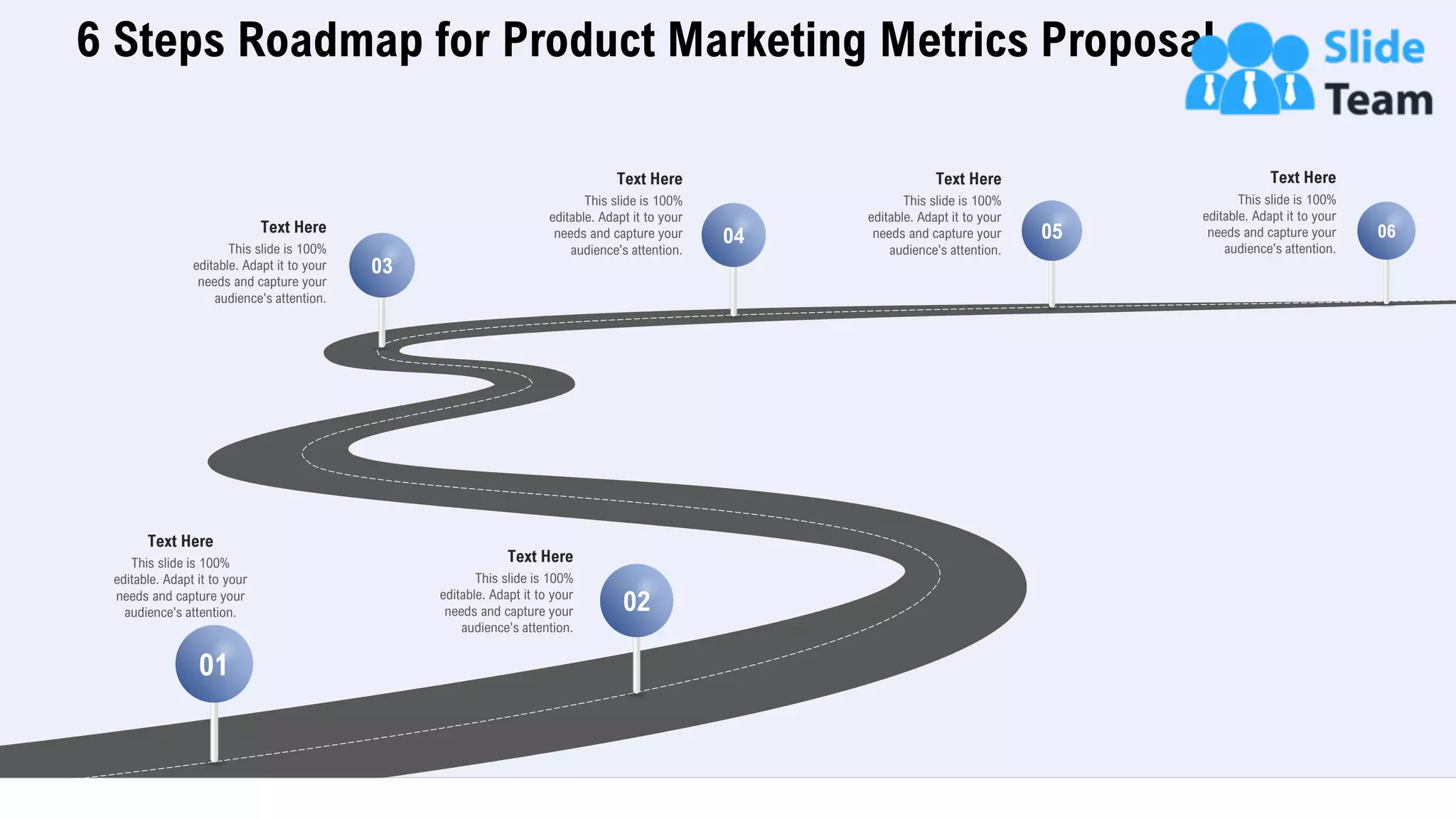 6 Steps Roadmap for Product Marketing Metrics Proposal
31
This slide is 100%
editable. Adapt it to your
needs and capture your
audience's attention.
Text Here
01
02
03
04 05 06
This slide is 100%
editable. Adapt it to your
needs and capture your
audience's attention.
Text Here
This slide is 100%
editable. Adapt it to your
needs and capture your
audience's attention.
Text Here
This slide is 100%
editable. Adapt it to your
needs and capture your
audience's attention.
Text Here
This slide is 100%
editable. Adapt it to your
needs and capture your
audience's attention.
Text Here
This slide is 100%
editable. Adapt it to your
needs and capture your
audience's attention.
Text Here
 