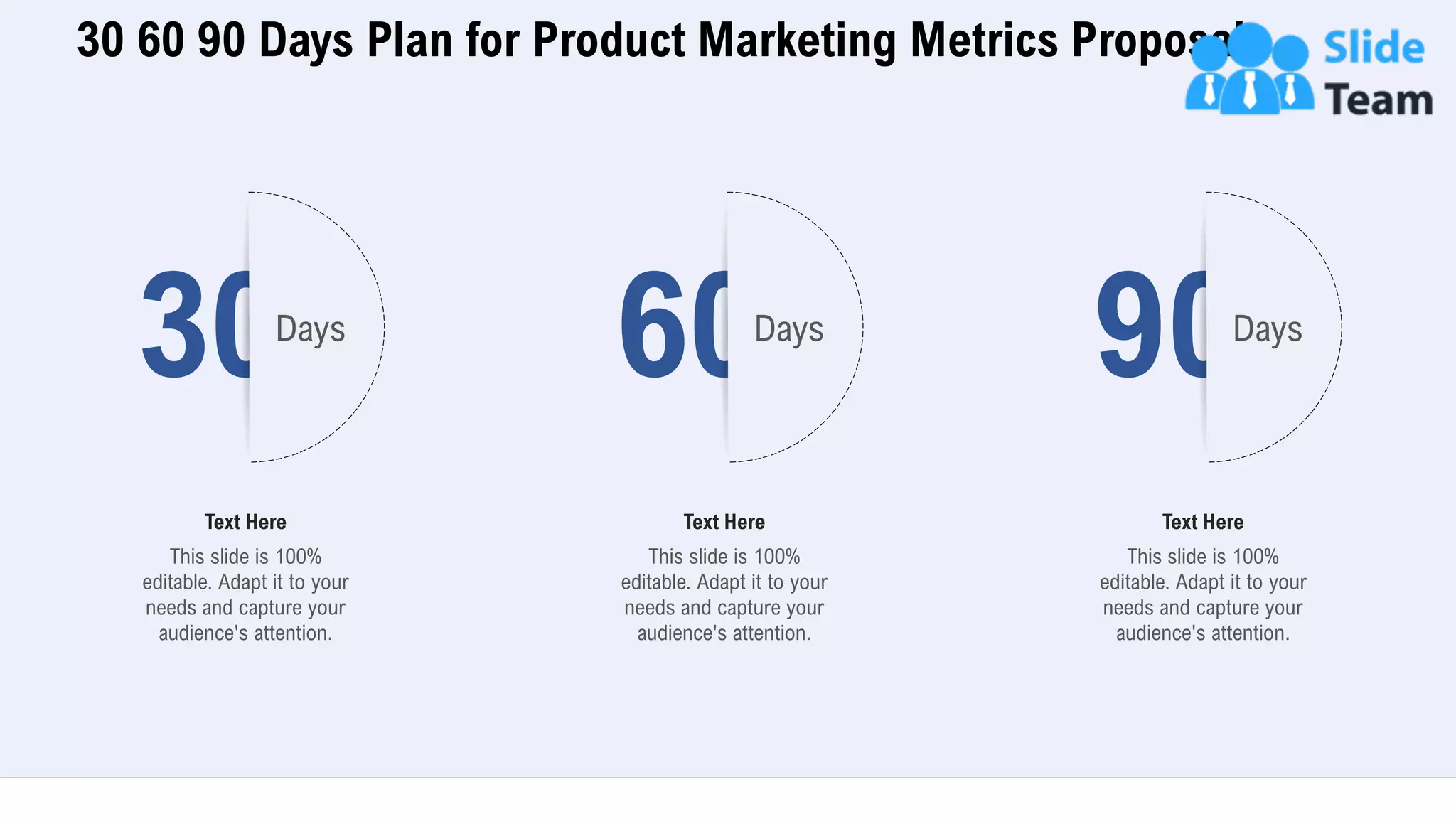 30 60 90 Days Plan for Product Marketing Metrics Proposal
34
30Days
This slide is 100%
editable. Adapt it to your
needs and capture your
audience's attention.
Text Here
60Days
This slide is 100%
editable. Adapt it to your
needs and capture your
audience's attention.
Text Here
90Days
This slide is 100%
editable. Adapt it to your
needs and capture your
audience's attention.
Text Here
 