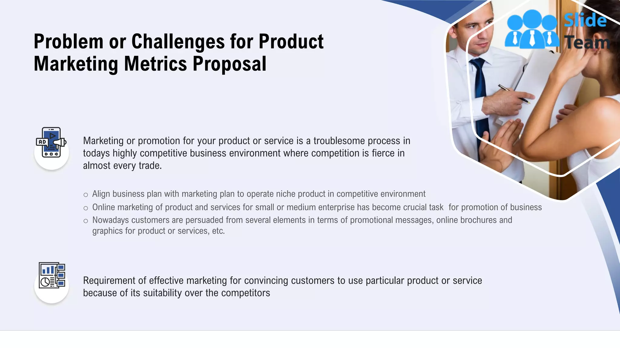 5
Problem or Challenges for Product
Marketing Metrics Proposal
o Align business plan with marketing plan to operate niche product in competitive environment
o Online marketing of product and services for small or medium enterprise has become crucial task for promotion of business
o Nowadays customers are persuaded from several elements in terms of promotional messages, online brochures and
graphics for product or services, etc.
Marketing or promotion for your product or service is a troublesome process in
todays highly competitive business environment where competition is fierce in
almost every trade.
Requirement of effective marketing for convincing customers to use particular product or service
because of its suitability over the competitors
 
