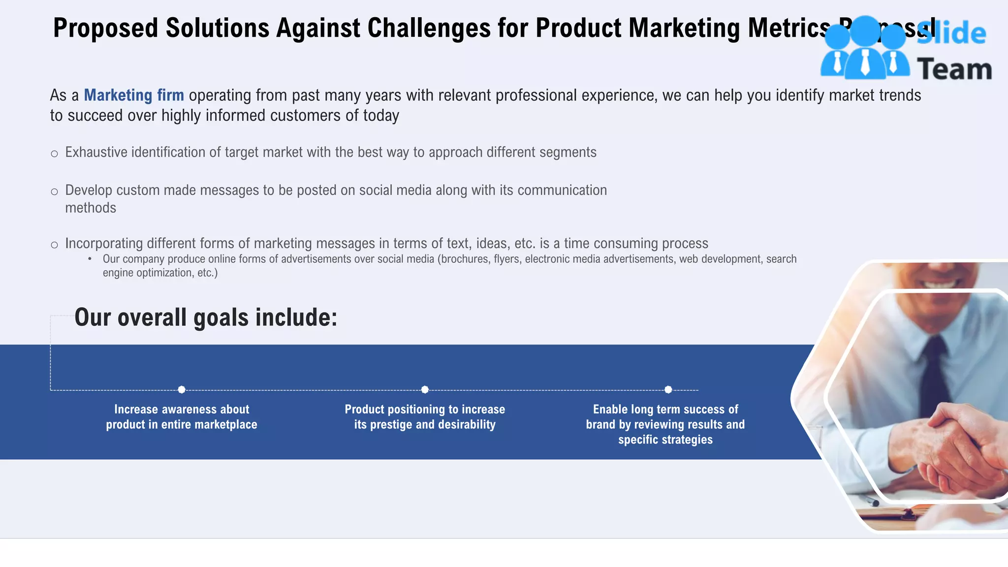 Proposed Solutions Against Challenges for Product Marketing Metrics Proposal
6
Increase awareness about
product in entire marketplace
Product positioning to increase
its prestige and desirability
Enable long term success of
brand by reviewing results and
specific strategies
Our overall goals include:
As a Marketing firm operating from past many years with relevant professional experience, we can help you identify market trends
to succeed over highly informed customers of today
o Exhaustive identification of target market with the best way to approach different segments
o Develop custom made messages to be posted on social media along with its communication
methods
o Incorporating different forms of marketing messages in terms of text, ideas, etc. is a time consuming process
• Our company produce online forms of advertisements over social media (brochures, flyers, electronic media advertisements, web development, search
engine optimization, etc.)
 
