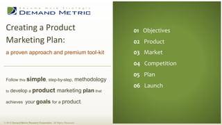 Creating a Product                                                             01 Executive Summary
                                                                                 01 Objectives
 Marketing Plan:                                                                02 Situation Analysis
                                                                                 02 Product
                                                                                03 Planning
 a proven approach and premium tool-kit                                          03 Market
                                                                                04 Administration
                                                                                 04 Competition
                                                                                05 Measurement
                                                                                 05 Plan
                                                                                06 Budget
 Follow this simple, step-by-step,                                methodology
                                                                                 06 Launch
 to   develop a product marketing plan that

 achieves your goals for a product.



© 2012 Demand Metric Research Corporation. All Rights Reserved.
 