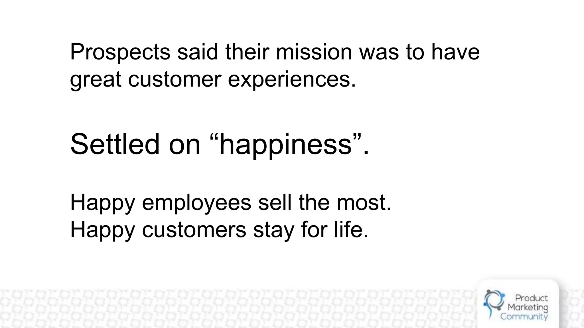 Prospects said their mission was to have
great customer experiences.
Settled on “happiness”.
Happy employees sell the most.
Happy customers stay for life.
 