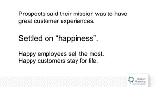 Prospects said their mission was to have
great customer experiences.
Settled on “happiness”.
Happy employees sell the most.
Happy customers stay for life.
 