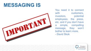 MESSAGING IS
You need it to connect
with customers,
investors, potential
employees, the press,
etc. and if you don’t have
a simple, compelling
message, they won’t
bother to learn more.
- David Skok
 