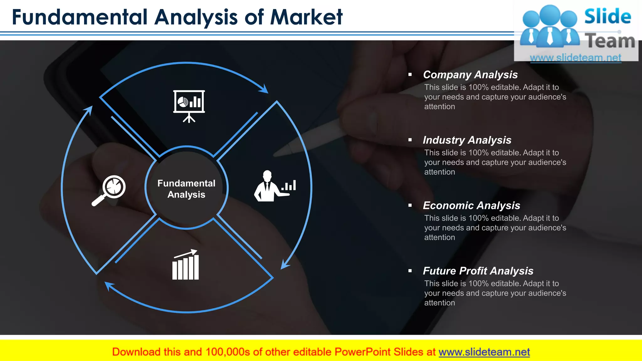 Fundamental Analysis of Market
www.company.com 10
Fundamental
Analysis
▪ Company Analysis
This slide is 100% editable. Adapt it to
your needs and capture your audience's
attention
▪ Industry Analysis
This slide is 100% editable. Adapt it to
your needs and capture your audience's
attention
▪ Economic Analysis
This slide is 100% editable. Adapt it to
your needs and capture your audience's
attention
▪ Future Profit Analysis
This slide is 100% editable. Adapt it to
your needs and capture your audience's
attention
This slide is 100% editable. Adapt it to your needs and capture your audience's attention
 