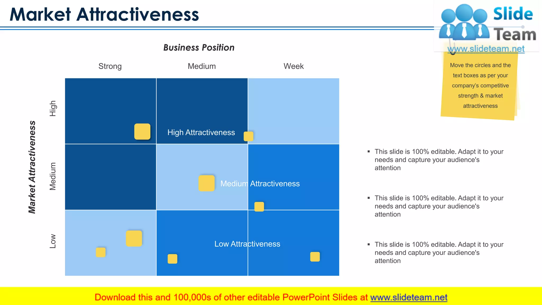 Market Attractiveness
www.company.com 12
Business Position
Strong Medium Week
LowMediumHigh
MarketAttractiveness
High Attractiveness
Medium Attractiveness
Low Attractiveness
▪ This slide is 100% editable. Adapt it to your
needs and capture your audience's
attention
▪ This slide is 100% editable. Adapt it to your
needs and capture your audience's
attention
▪ This slide is 100% editable. Adapt it to your
needs and capture your audience's
attention
Move the circles and the
text boxes as per your
company’s competitive
strength & market
attractiveness
This slide is 100% editable. Adapt it to your needs and capture your audience's attention
 