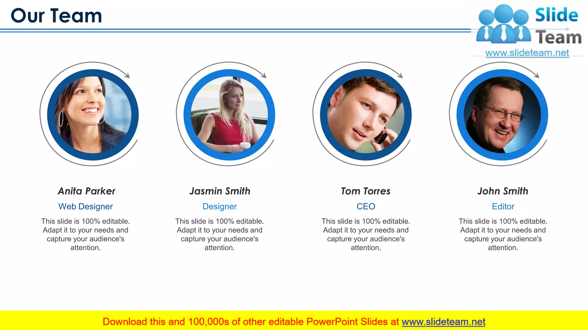 Our Team
www.company.com 22
Anita Parker
Web Designer
This slide is 100% editable.
Adapt it to your needs and
capture your audience's
attention.
Tom Torres
CEO
This slide is 100% editable.
Adapt it to your needs and
capture your audience's
attention.
Jasmin Smith
Designer
This slide is 100% editable.
Adapt it to your needs and
capture your audience's
attention.
John Smith
Editor
This slide is 100% editable.
Adapt it to your needs and
capture your audience's
attention.
This slide is 100% editable. Adapt it to your needs and capture your audience's attention
 