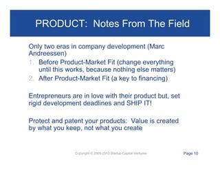 PRODUCT: Notes From The Field
Only two eras in company development (Marc
Andreessen)
1.  Before Product-Market Fit (change everything
until this works, because nothing else matters)
2.  After Product-Market Fit (a key to financing)
Entrepreneurs are in love with their product but, set
rigid development deadlines and SHIP IT!
Protect and patent your products: Value is created
by what you keep, not what you create

Copyright © 2009-2013 Startup Capital Ventures

Page 10

 