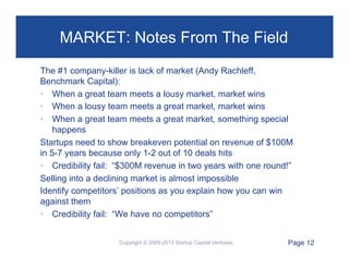 MARKET: Notes From The Field
The #1 company-killer is lack of market (Andy Rachleff,
Benchmark Capital):
•  When a great team meets a lousy market, market wins
•  When a lousy team meets a great market, market wins
•  When a great team meets a great market, something special
happens
Startups need to show breakeven potential on revenue of $100M
in 5-7 years because only 1-2 out of 10 deals hits
•  Credibility fail: “$300M revenue in two years with one round!”
Selling into a declining market is almost impossible
Identify competitors’ positions as you explain how you can win
against them
•  Credibility fail: “We have no competitors”
Copyright © 2009-2013 Startup Capital Ventures

Page 12"

 