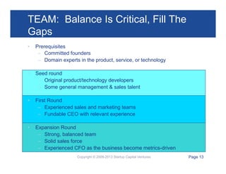 TEAM: Balance Is Critical, Fill The
Gaps
• 

Prerequisites
–  Committed founders
–  Domain experts in the product, service, or technology

• 

Seed round
–  Original product/technology developers
–  Some general management & sales talent

• 

First Round
–  Experienced sales and marketing teams
–  Fundable CEO with relevant experience

• 

Expansion Round
–  Strong, balanced team
–  Solid sales force
–  Experienced CFO as the business become metrics-driven
Copyright © 2009-2013 Startup Capital Ventures

Page 13

 